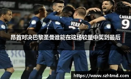 昂首对决巴黎圣曼谁能在这场较量中笑到最后