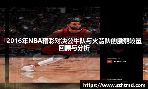 2016年NBA精彩对决公牛队与火箭队的激烈较量回顾与分析